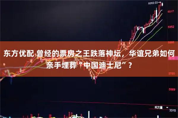 东方优配 曾经的票房之王跌落神坛，华谊兄弟如何亲手埋葬“中国迪士尼”？