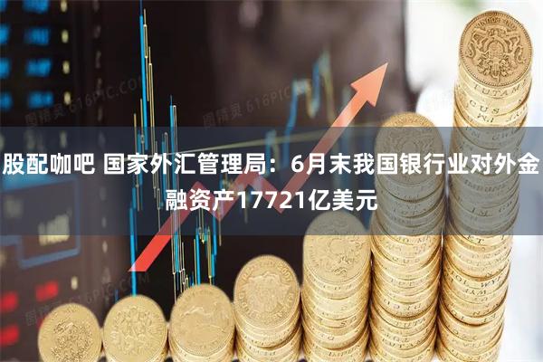 股配咖吧 国家外汇管理局：6月末我国银行业对外金融资产17721亿美元