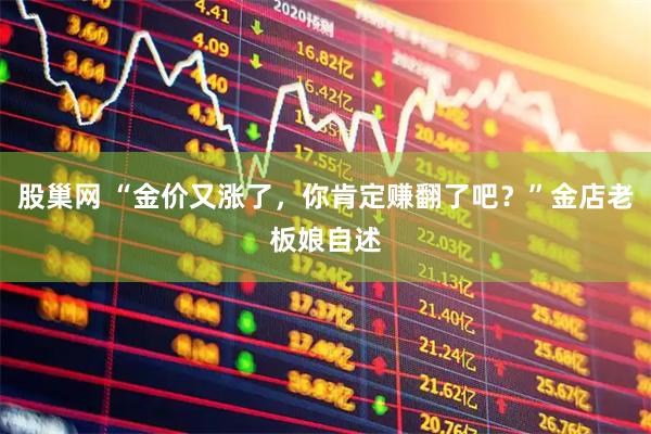 股巢网 “金价又涨了，你肯定赚翻了吧？”金店老板娘自述