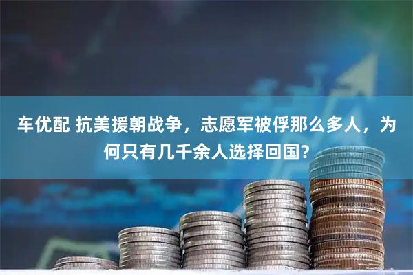 车优配 抗美援朝战争，志愿军被俘那么多人，为何只有几千余人选择回国？