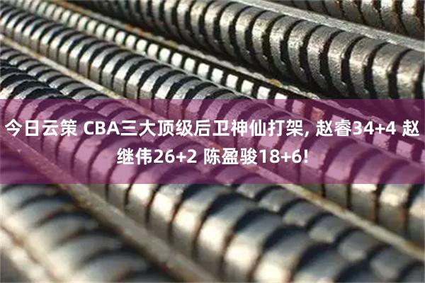 今日云策 CBA三大顶级后卫神仙打架, 赵睿34+4 赵继伟26+2 陈盈骏18+6!