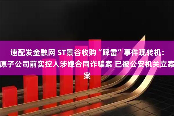 速配发金融网 ST景谷收购“踩雷”事件现转机：原子公司前实控人涉嫌合同诈骗案 已被公安机关立案