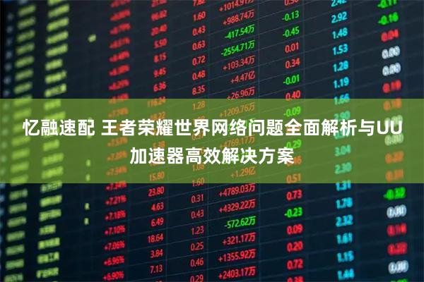 忆融速配 王者荣耀世界网络问题全面解析与UU加速器高效解决方案
