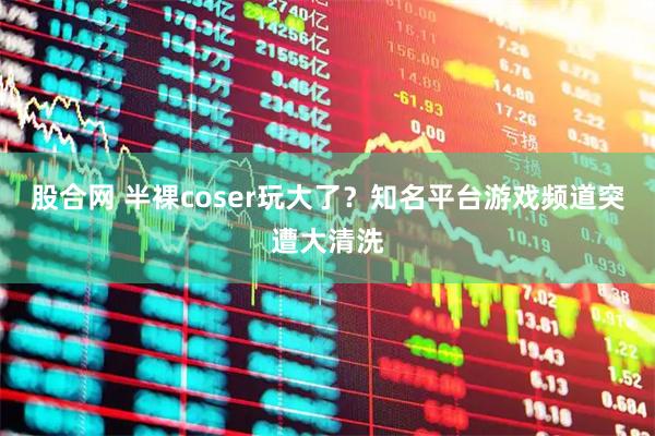 股合网 半裸coser玩大了？知名平台游戏频道突遭大清洗