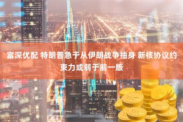 富深优配 特朗普急于从伊朗战争抽身 新核协议约束力或弱于前一版