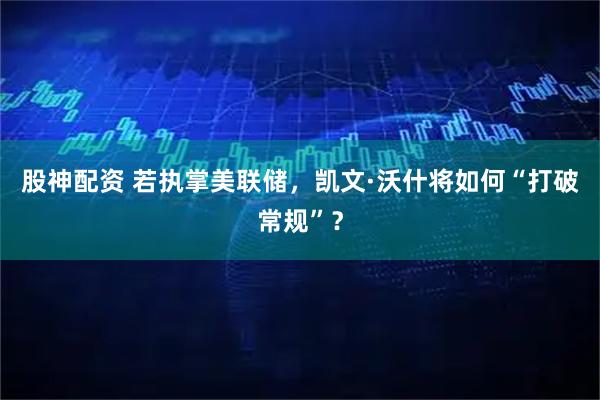 股神配资 若执掌美联储，凯文·沃什将如何“打破常规”？