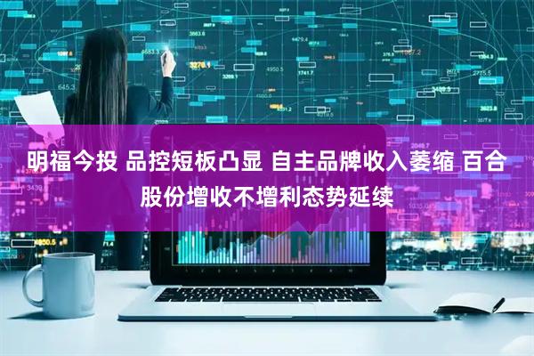 明福今投 品控短板凸显 自主品牌收入萎缩 百合股份增收不增利态势延续