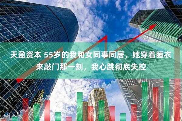 天盈资本 55岁的我和女同事同居，她穿着睡衣来敲门那一刻，我心跳彻底失控