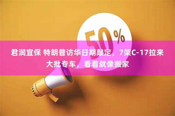 君润宜保 特朗普访华日期敲定，7架C-17拉来大批专车，看着就像搬家