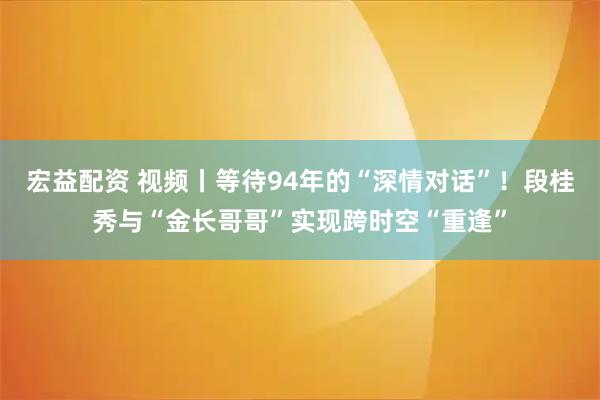 宏益配资 视频丨等待94年的“深情对话”！段桂秀与“金长哥哥”实现跨时空“重逢”